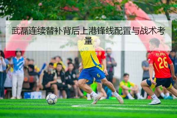 武磊连续替补背后上港锋线配置与战术考量